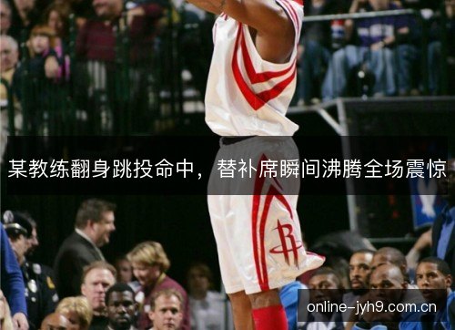 某教练翻身跳投命中，替补席瞬间沸腾全场震惊